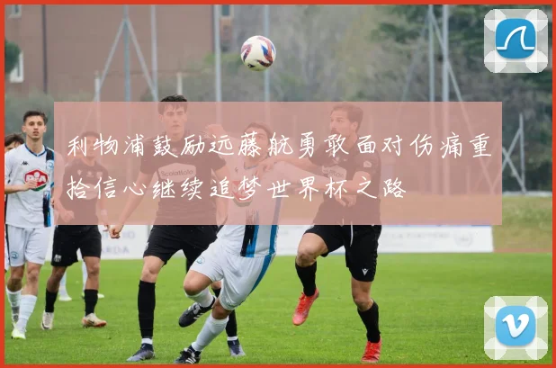 利物浦鼓励远藤航勇敢面对伤痛重拾信心继续追梦世界杯之路