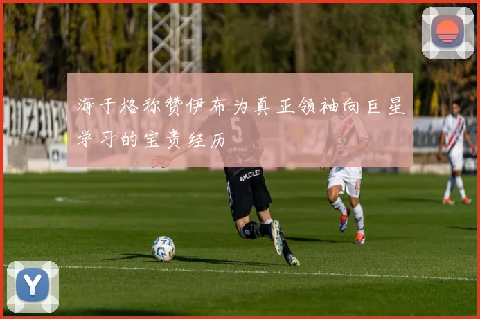 海于格称赞伊布为真正领袖向巨星学习的宝贵经历