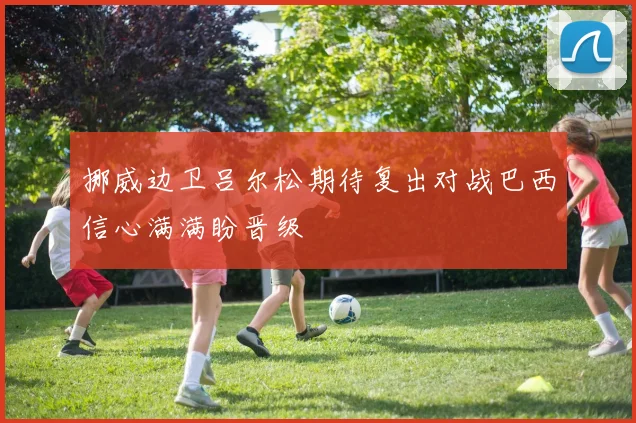 挪威边卫吕尔松期待复出对战巴西信心满满盼晋级