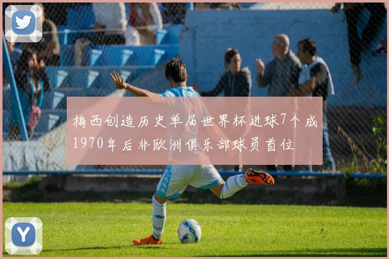 梅西创造历史单届世界杯进球7个成1970年后非欧洲俱乐部球员首位