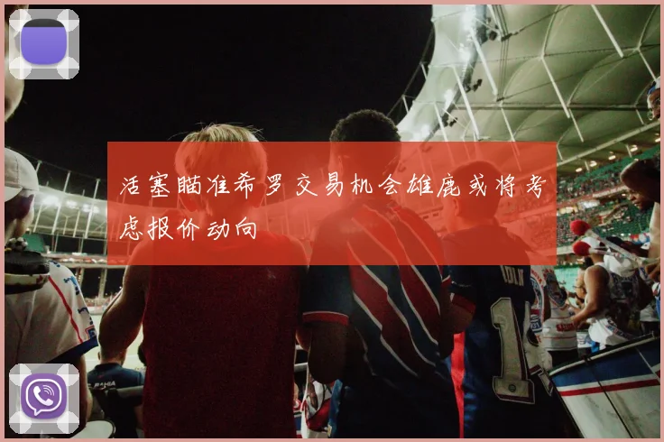 活塞瞄准希罗交易机会雄鹿或将考虑报价动向