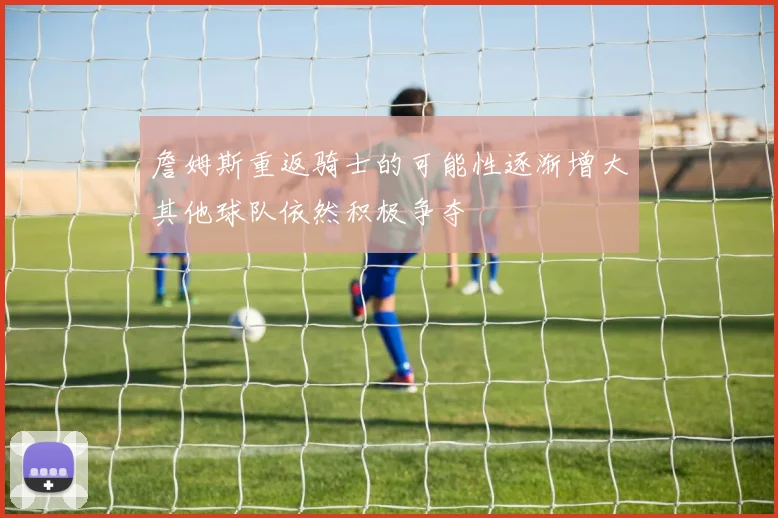 詹姆斯重返骑士的可能性逐渐增大其他球队依然积极争夺