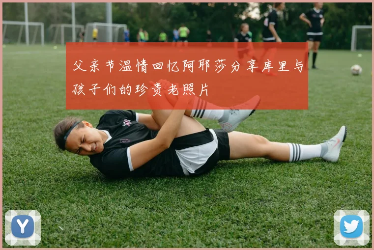 父亲节温情回忆阿耶莎分享库里与孩子们的珍贵老照片