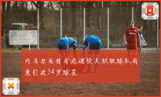 内马尔或将考虑退役美职联球队有意引进34岁球星