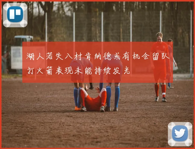 湖人若失八村肯纳德或有机会留队打火箭表现未能持续发光