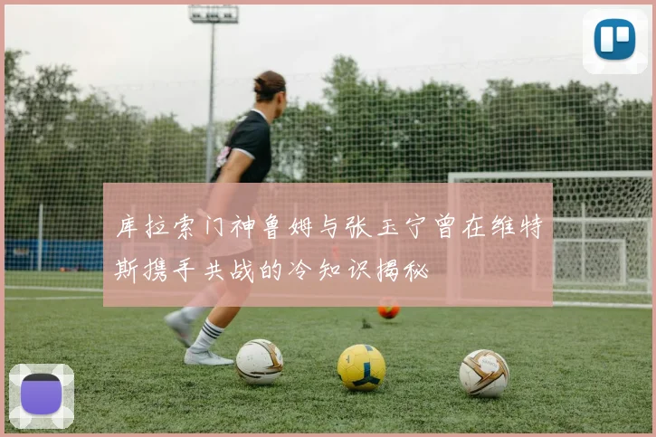库拉索门神鲁姆与张玉宁曾在维特斯携手共战的冷知识揭秘