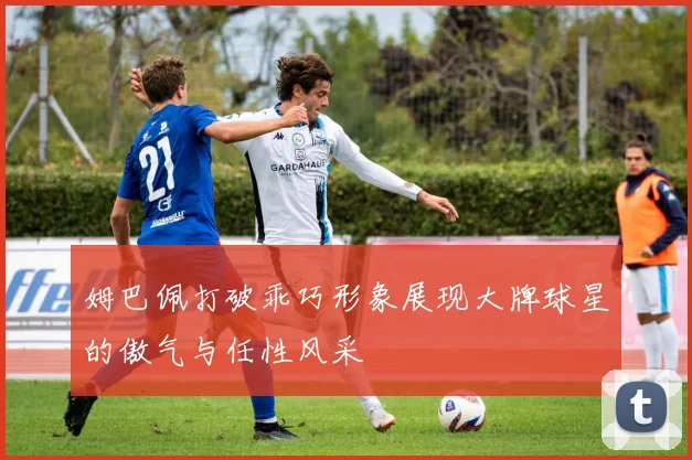 姆巴佩打破乖巧形象展现大牌球星的傲气与任性风采