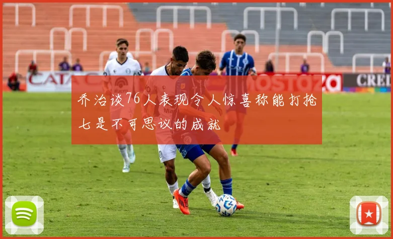 乔治谈76人表现令人惊喜称能打抢七是不可思议的成就
