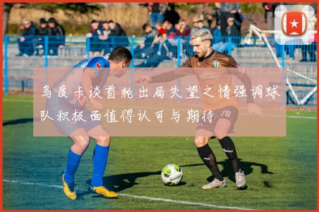 乌度卡谈首轮出局失望之情强调球队积极面值得认可与期待