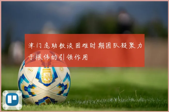 津门虎助教谈困难时期团队凝聚力于根伟的引领作用
