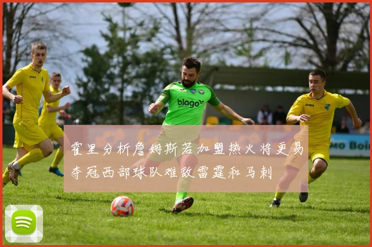 霍里分析詹姆斯若加盟热火将更易夺冠西部球队难敌雷霆和马刺