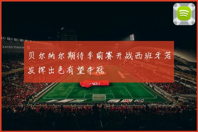贝尔纳尔期待季前赛开战西班牙若发挥出色有望夺冠
