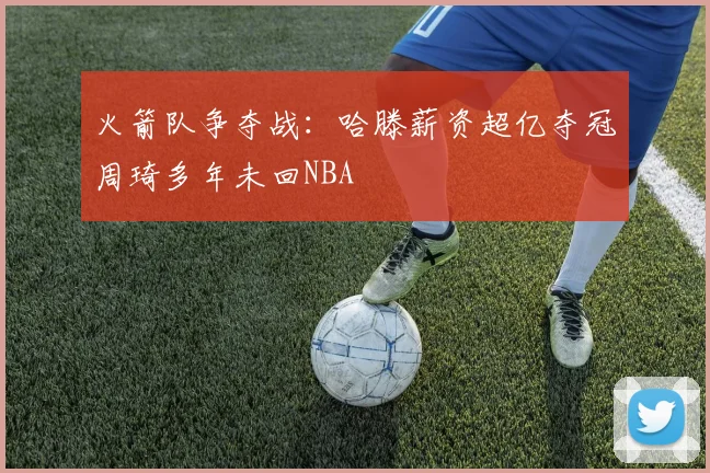 火箭队争夺战：哈滕薪资超亿夺冠周琦多年未回NBA