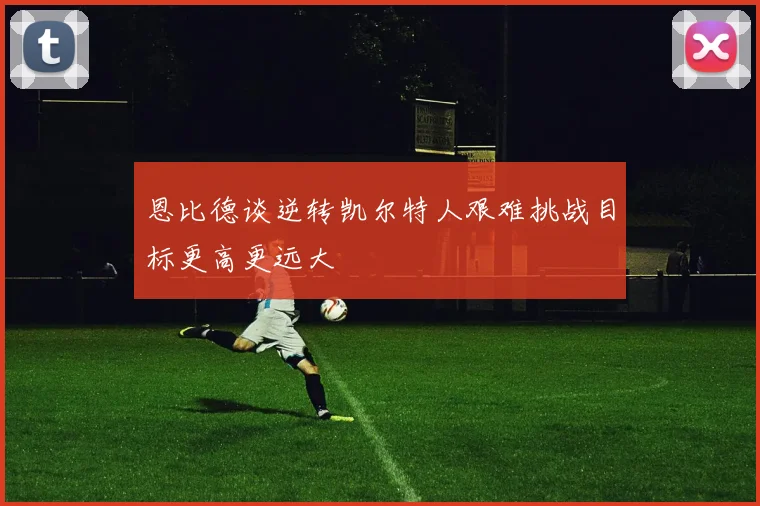 恩比德谈逆转凯尔特人艰难挑战目标更高更远大