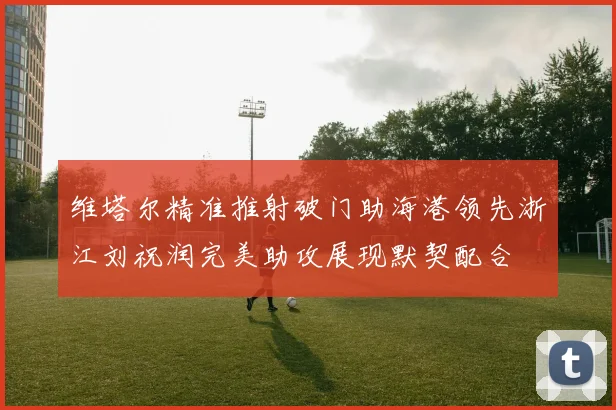 维塔尔精准推射破门助海港领先浙江刘祝润完美助攻展现默契配合