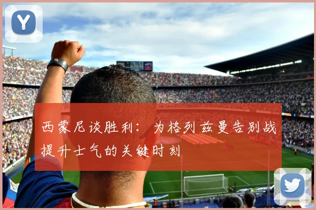 西蒙尼谈胜利：为格列兹曼告别战提升士气的关键时刻