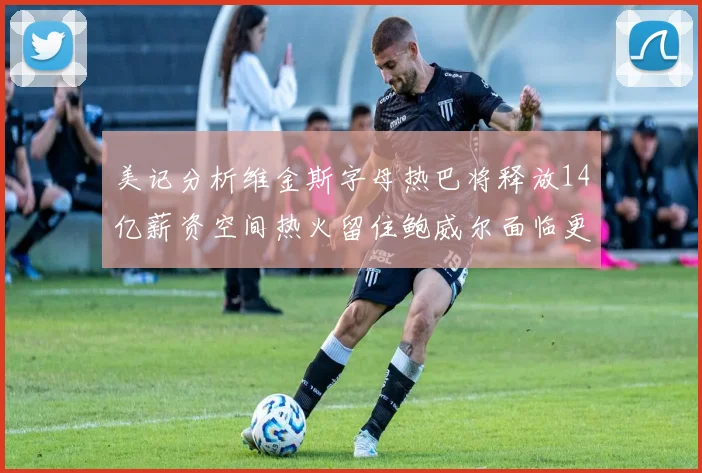 美记分析维金斯字母热巴将释放14亿薪资空间热火留住鲍威尔面临更大挑战