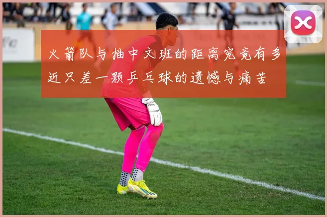 火箭队与抽中文班的距离究竟有多近只差一颗乒乓球的遗憾与痛苦