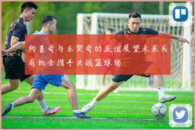 约基奇与东契奇的友谊展望未来或有机会携手共战篮球场