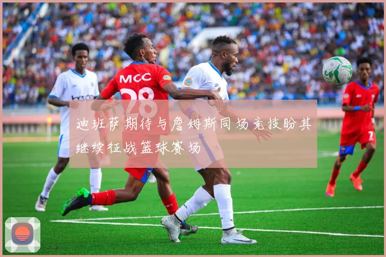 迪班萨期待与詹姆斯同场竞技盼其继续征战篮球赛场