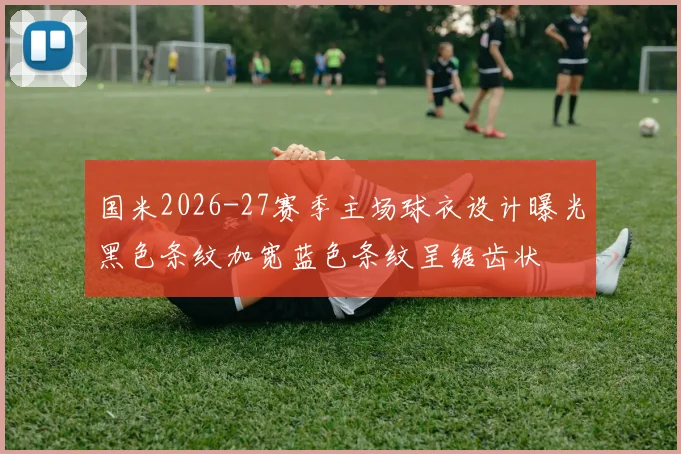 国米2026-27赛季主场球衣设计曝光黑色条纹加宽蓝色条纹呈锯齿状