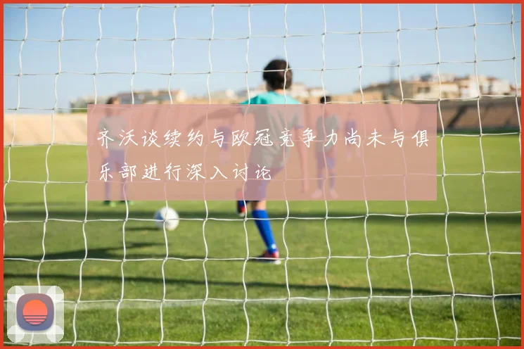 齐沃谈续约与欧冠竞争力尚未与俱乐部进行深入讨论