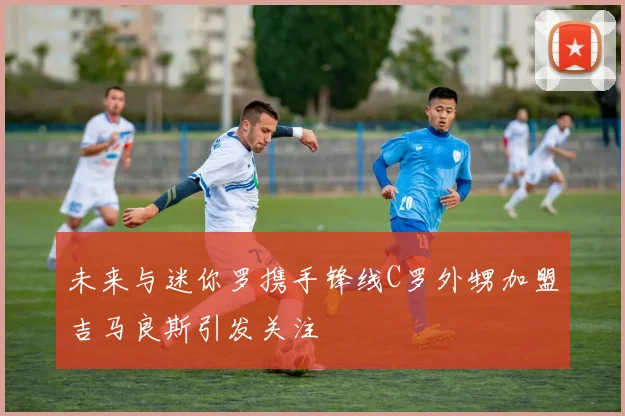 未来与迷你罗携手锋线C罗外甥加盟吉马良斯引发关注