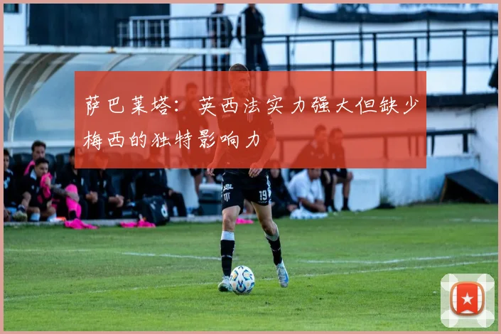 萨巴莱塔：英西法实力强大但缺少梅西的独特影响力